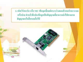 2. เน็ตเวิร์คการ์ด หรือ NIC เป็นจุดเชื่อมต่อระหว่างคอมพิวเตอร์และระบบ
เครือข่าย ทาหน้าที่แปลงข้อมูลเป็นสัญญาณที่สามารถส่งไปตามสาย
สัญญาณหรือสื่อแบบอื่นได้
 