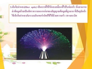 3.เส้นใยนาแสง(fiber optic) เป็นการที่ใช้ให้แสงเคลื่อนที่ไปในท่อแก้ว ซึ่งสามารถ
ส่งข้อมูลด้วยเป็นอัตราความหนาแน่นของสัญญาณข้อมูลที่สูงมาก ที่ปัจจุบันถ้า
ใช้เส้นใยนาแสงกับระบบอินเทอร์เน็ตก็ใช้ได้ด้วยความเร็ว 10 เมกะบิต
 