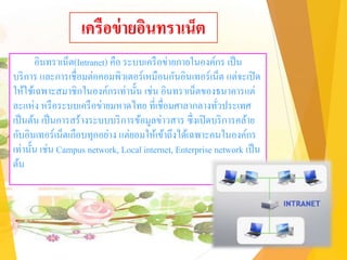 เครือข่ายอินทราเน็ต
อินทราเน็ต(Intranet) คือ ระบบเครือข่ายภายในองค์กร เป็น
บริการ และการเชื่อมต่อคอมพิวเตอร์เหมือนกันอินเทอร์เน็ต แต่จะเปิด
ให้ใช้เฉพาะสมาชิกในองค์กรเท่านั้น เช่น อินทราเน็ตของธนาคารแต่
ละแห่ง หรือระบบเครือข่ายมหาดไทย ที่เชื่อมศาลากลางทั่วประเทศ
เป็นต้น เป็นการสร้างระบบบริการข้อมูลข่าวสาร ซึ่งเปิดบริการคล้าย
กับอินเทอร์เน็ตเกือบทุกอย่าง แต่ยอมให้เข้าถึงได้เฉพาะคนในองค์กร
เท่านั้น เช่น Campus network, Local internet, Enterprise network เป็น
ต้น
 