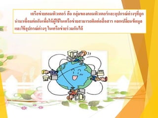 เครือข่ายคอมพิวเตอร์ คือ กลุ่มของคอมพิวเตอร์และอุปกรณ์ต่างๆที่ถูก
นามาเชื่อมต่อกันเพื่อให้ผู้ใช้ในเครือข่ายสามารถติดต่อสื่อสาร แลกเปลี่ยนข้อมูล
และใช้อุปกรณ์ต่างๆ ในเครือข่ายร่วมกันได้
 