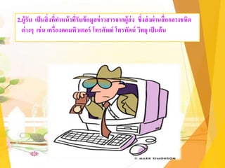 2.ผู้รับ เป็นสิ่งที่ทาหน้าที่รับข้อมูลข่าวสารจากผู้ส่ง ซึ่งส่งผ่านสื่อกลางชนิด
ต่างๆ เช่น เครื่องคอมพิวเตอร์ โทรศัพท์ โทรทัศน์ วิทยุ เป็นต้น
 
