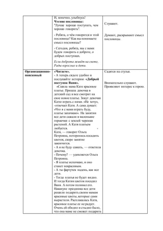 И, конечно, улыбнусь!
Чтение пословицы:
"Лучше хорошо поступать, чем
хорошо говорить".
- Ребята, о чём говорится в этой
пословице? Как вы понимаете
смысл пословицы?
- Сегодня, ребята, мы с вами
будем говорить о доброте, о
добрых поступках.
Если доброта живёт на свете,
Рады взрослые и дети.
Слушают.
Думают, раскрывают смысл
пословицы.
Организационно-
поисковый
«Читаем».
- А теперь сядьте удобно и
послушайте историю «Добрый
поступок Вани».
«Сшила мама Кате красивое
платье. Пришла девочка в
детский сад и все смотрит на
свое новое платье. Зовут девочки
Катю играть с ними. «Не хочу»,
-отвечает Катя. А сама думает:
«Что я с вами играть буду,
платье запачкаю». На занятии
все дети сажали в маленькие
горшочки с землей черенки
растений. А Катя платьем
любуется. -
Катя, — говорит Ольга
Петровна, поторопись посадить
цветок, скоро занятие
закончится.
- А я не буду сажать, — ответила
девочка.
- Почему? — удивляется Ольга
Петровна.
- Я платье испачкаю, и оно
станет некрасивым.
- А ты фартучек надень, как все
дети.
- Тогда платья не будет видно.
И тогда Катин цветок посадил
Ваня. А потом поливал его.
Накануне праздника все дети
решили подарить своим мамам
красивые цветы, которые сами
вырастили. Расплакалась Катя,
красивое платье ее не радует.
Очень ей обидно и стыдно было,
что она маме не сможет подарить
Садятся на стулья.
Внимательно слушают.
Проявляют интерес к герою.
 