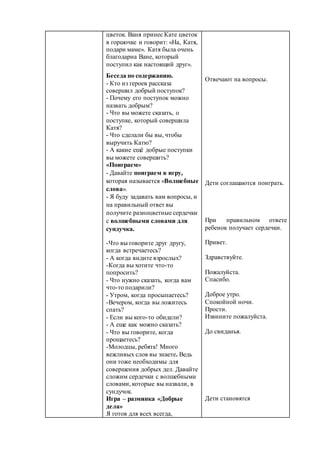 цветок. Ваня принес Кате цветок
в горшочке и говорит: «На, Катя,
подари маме». Катя была очень
благодарна Ване, который
поступил как настоящий друг».
Беседа по содержанию.
- Кто из героев рассказа
совершил добрый поступок?
- Почему его поступок можно
назвать добрым?
- Что вы можете сказать, о
поступке, который совершила
Катя?
- Что сделали бы вы, чтобы
выручить Катю?
- А какие ещё добрые поступки
вы можете совершить?
«Поиграем»
- Давайте поиграем в игру,
которая называется «Волшебные
слова».
- Я буду задавать вам вопросы, и
на правильный ответ вы
получите разноцветные сердечки
с волшебными словами для
сундучка.
-Что вы говорите друг другу,
когда встречаетесь?
- А когда видите взрослых?
-Когда вы хотите что-то
попросить?
- Что нужно сказать, когда вам
что-то подарили?
- Утром, когда просыпаетесь?
-Вечером, когда вы ложитесь
спать?
- Если вы кого-то обидели?
- А еще как можно сказать?
- Что вы говорите, когда
прощаетесь?
-Молодцы, ребята! Много
вежливых слов вы знаете. Ведь
они тоже необходимы для
совершения добрых дел. Давайте
сложим сердечки с волшебными
словами, которые вы назвали, в
сундучок.
Игра – разминка «Добрые
дела»
Я готов для всех всегда,
Отвечают на вопросы.
Дети соглашаются поиграть.
При правильном ответе
ребенок получает сердечки.
Привет.
Здравствуйте.
Пожалуйста.
Спасибо.
Доброе утро.
Спокойной ночи.
Прости.
Извините пожалуйста.
До свиданья.
Дети становятся
 