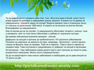 Те са живели около големите реки Нил, Ганг, Жълтата река в Китай, които почти
всяка година се разливат и наводняват всичко наоколо. И всеки път по време на
наводненията, познайте какво се случва? Водата пренася тиня и планински пясък
от планини на разстояние 1000 мили. И хората са се молили на всички богове,
благодарейки за наводнението.
Ние се молим да не се случват. А наводненията обогатяват почвата с наноси, тиня
и минерали, като по този начин обогатяват и добива от зърнените култури.
Да вземем най-разпространения минерал - калций.
Дефицита на калций е причина за приблизително 147 различни заболявания.
Понякога са наречени на имената на хора, например - Билсполуп - когато едната
страна на Вашето лице се изкриви. Това не е паралич. Това е просто пареза на
лицевия нерв. Това състояние е предизвикано от дефицит на калций в организма.
Остеопороза - това заболяване заема десето място като причина за смъртта сред
възрастното население. Много скъпо струваща болест.
За да се предотврати това опасно заболяване е необходимо да се дава калций за
10 цента на ден
.
 