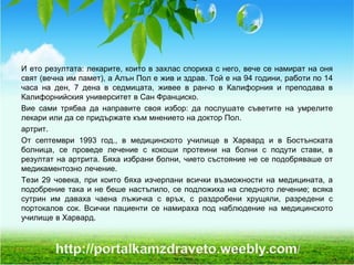 И ето резултата: лекарите, които в захлас спориха с него, вече се намират на оня
свят (вечна им памет), а Алън Пол е жив и здрав. Той е на 94 години, работи по 14
часа на ден, 7 дена в седмицата, живее в ранчо в Калифорния и преподава в
Калифорнийския университет в Сан Франциско.
Вие сами трябва да направите своя избор: да послушате съветите на умрелите
лекари или да се придържате към мнението на доктор Пол.
артрит.
От септември 1993 год., в медицинското училище в Харвард и в Бостънската
болница, се проведе лечение с кокоши протеини на болни с подути стави, в
резултат на артрита. Бяха избрани болни, чието състояние не се подобряваше от
медикаментозно лечение.
Тези 29 човека, при които бяха изчерпани всички възможности на медицината, а
подобрение така и не беше настъпило, се подложиха на следното лечение; всяка
сутрин им даваха чаена лъжичка с връх, с раздробени хрущяли, разредени с
портокалов сок. Всички пациенти се намираха под наблюдение на медицинското
училище в Харвард.
 