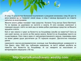 И след 10 дни всички болезнени възпаления и усещания изчезнаха; след 30 дни те
вече можеха да си позволят някой неща, а след 3 месеца функциите на ставите
напълно се възстановиха.
Жените много добре познават това средство. Колаген Голд екстра Sanct Bernhard.
То се приема за укрепване на ноктите и косата. В него основен компонент е
говеждия хрущял, който на свой ред се явява добро укрепващо средство за Вашите
хрущяли и кости.
Кой от вас някога е чувал за болестта на Алцхаймер (загуба на паметта)? Сега за
нея знаят всички, но когато аз бях малко момче, болестта на Алцхаймер просто не
съществуваше. Сега това е един от най-разпространените недъзи, поразяващ един
на всеки двама души достигнали до 70 годишна възраст. Достатъчно плашещи
данни.
сериозното научно-изследователско училище към Калифорнийския университет в
Сан Диего, през 1992 год. публикува изявление, че вит.Е забавя загубата на
паметта при болестта на Алцхаймер. И тук лекарите са изостанали от
ветеринарната медицина с 50 год.
 