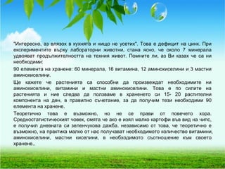 "Интересно, аз влязох в кухнята и нищо не усетих". Това е дефицит на цинк. При
експериментите върху лабораторни животни, стана ясно, че около 7 минерала
удвояват продължителността на техния живот. Помните ли, аз Ви казах че са ни
необходими:
90 елемента на хранене: 60 минерала, 16 витамина, 12 аминокиселини и 3 мастни
аминокиселини.
Ще кажете че растенията са способни да произвеждат необходимите ни
аминокиселини, витамини и мастни аминокиселини. Това е по силите на
растенията и ние следва да ползваме в храненето си 15- 20 растителни
компонента на ден, в правилно съчетание, за да получим тези необходими 90
елемента на хранене.
Теоретично това е възможно, но не се прави от повечето хора.
Средностатистическият човек, смята че ако е изял малко картофи във вид на чипс,
е получил дневната си зеленчукова дажба. независимо от това, че теоретично е
възможно, на практика малко от нас получават необходимото количество витамини,
аминокиселини, мастни киселини, в необходимото съотношение към своето
хранене..
 