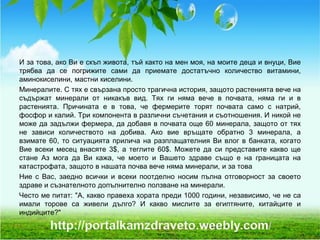 И за това, ако Ви е скъп живота, тъй както на мен моя, на моите деца и внуци, Вие
трябва да се погрижите сами да приемате достатъчно количество витамини,
аминокиселини, мастни киселини.
Минералите. С тях е свързана просто трагична история, защото растенията вече на
съдържат минерали от никакъв вид. Тях ги няма вече в почвата, няма ги и в
растенията. Причината е в това, че фермерите торят почвата само с натрий,
фосфор и калий. Три компонента в различни съчетания и съотношения. И никой не
може да задължи фермера, да добавя в почвата още 60 минерала, защото от тях
не зависи количеството на добива. Ако вие връщате обратно 3 минерала, а
взимате 60, то ситуацията прилича на разплащателния Ви влог в банката, когато
Вие всеки месец внасяте 3$, а теглите 60$. Можете да си представите какво ще
стане Аз мога да Ви кажа, че моето и Вашето здраве също е на границата на
катастрофата, защото в нашата почва вече няма минерали, и за това
Ние с Вас, заедно всички и всеки поотделно носим пълна отговорност за своето
здраве и съзнателното допълнително ползване на минерали.
Често ме питат: "А, какво правеха хората преди 1000 години, независимо, че не са
имали торове са живели дълго? И какво мислите за египтяните, китайците и
индийците?"
 