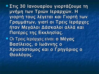  Στις 30 Ιανουαρίου γιορτάζουμε τηΣτις 30 Ιανουαρίου γιορτάζουμε τη
μνήμη των Τριών Ιεραρχών. Ημνήμη των Τριών Ιεραρχών. Η
γιορτή τους λέγεται και Γιορτή τωνγιορτή τους λέγεται και Γιορτή των
Γραμμάτων, γιατί οι Τρεις ΙεράρχεςΓραμμάτων, γιατί οι Τρεις Ιεράρχες
ήταν Μεγάλοι Δάσκαλοι αλλά καιήταν Μεγάλοι Δάσκαλοι αλλά και
Πατέρες της Εκκλησίας.Πατέρες της Εκκλησίας.
 Οι Τρεις Ιεράρχες είναι: Οι Τρεις Ιεράρχες είναι: ο Μέγαςο Μέγας
Βασίλειος, ο Ιωάννης οΒασίλειος, ο Ιωάννης ο
Χρυσόστομος και ο Γρηγόριος οΧρυσόστομος και ο Γρηγόριος ο
Θεολόγος.Θεολόγος.
 