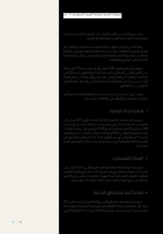 ‫التنمية‬ ‫تعـــزز‬ ‫التي‬ ‫األولويـــة‬ ‫ذات‬ ‫اإلســـتثمارات‬ ‫علـــى‬ ‫التركيز‬ ‫تـــم‬ ‫وقـــد‬
.‫الخاص‬ ‫القطـــاع‬ ‫نمو‬ ‫وتعـــزز‬ ‫المســـتدامة‬ ‫اإلقتصاديـــة‬
‫مع‬ ‫والعمل‬ ‫للميزانيـــة‬ ‫المتوســـط‬ ‫اإلطار‬ ‫بتطويـــر‬ ‫االلتزام‬ ‫إلـــى‬ ‫إضافـــة‬
‫التكامل‬ ‫إلـــى‬ ‫للوصـــول‬ ‫العالقـــة‬ ‫ذات‬ ‫واللجـــان‬ ‫الحكوميـــة‬ ‫األجهـــزة‬ ‫جميـــع‬
‫عامة‬ ‫ميزانية‬ ‫خـــال‬ ‫من‬ ‫اإلســـتراتيجية‬ ‫المملكة‬ ‫أهداف‬ ‫وتحقيق‬ ‫المطلـــوب‬
.‫والتطلعات‬ ‫الواقـــع‬ ‫تعكس‬ ‫فاعلـــة‬
‫المئة‬ ‫في‬ )7.7( ‫نســـبته‬ ‫ما‬ ‫أي‬ ‫ريال‬ ‫مليار‬ )198( ‫العجز‬ ‫يبلـــغ‬ ‫أن‬ ‫ويتوقـــع‬
‫في‬ )33( ‫قـــدره‬ ‫وبانخفاض‬ ،‫الثابتة‬ ‫باألســـعار‬ ‫اإلجمالي‬ ‫المحلـــي‬ ‫الناتج‬ ‫مـــن‬
‫إصدار‬ ‫خالل‬ ‫مـــن‬ ً‫جزئيا‬ ‫ل‬ َّ‫يمو‬ ‫وســـوف‬ ،‫الحالي‬ ‫العام‬ ‫فـــي‬ ‫العجز‬ ‫عـــن‬ ‫المائـــة‬
‫إلى‬ ‫باإلضافة‬ ،)‫العـــام‬ ‫الديـــن‬ ‫إلســـتراتيجية‬ ً‫(وفقا‬ ‫جديـــدة‬ ‫عـــام‬ ‫ديـــن‬ ‫أدوات‬
.‫االحتياطي‬ ‫مـــن‬ ‫التحويل‬
‫من‬ ‫للدولة‬ ‫العامـــة‬ ‫الميزانية‬ ‫تضمنتـــه‬ ‫ما‬ ‫ألبرز‬ ‫اســـتعراض‬ ‫يلي‬ ‫وفيمـــا‬
:‫الرئيســـية‬ ‫القطاعات‬ ‫على‬ ‫لإلنفاق‬ ‫مخصصـــة‬ ‫اعتمادات‬
11.:‫العامة‬ ‫اإلدارة‬ ‫قطاع‬
،‫ريال‬ ‫مليـــار‬ )27( ‫حوالي‬ ‫العامـــة‬ ‫اإلدارة‬ ‫لقطـــاع‬ ‫تخصيصـــه‬ ‫تم‬ ‫مـــا‬ ‫بلـــغ‬
‫عددهـــا‬ ‫يبلـــغ‬ ‫للمبـــادرات‬ ‫جديـــدة‬ ‫وبرامـــج‬ ‫مشـــاريع‬ ‫الميزانيـــة‬ ‫وتضمنـــت‬
‫مبادرات‬ ‫لتنفيـــذ‬ ،‫ريال‬ ‫مليـــون‬ )735( ‫تبلـــغ‬ ‫إجماليـــة‬ ‫بتكاليـــف‬ ‫مبـــادرة‬ )46(
،‫والعمرة‬ ‫الحـــج‬ ،‫(العدل‬ ‫بـــوزارات‬ ‫الخاصة‬ ‫0202م‬ ‫الوطنـــي‬ ‫التحول‬ ‫برنامـــج‬
‫إلى‬ ‫والوصول‬ ‫الـــوزارات‬ ‫بتلك‬ ‫األداء‬ ‫لتطوير‬ ‫تهـــدف‬ ‫والتي‬ )‫المدنية‬ ‫الخدمـــة‬
‫لجودة‬ ‫للوصول‬ ‫المتاحـــة‬ ‫المـــوارد‬ ‫اســـتخدام‬ ‫في‬ ‫والفاعلية‬ ‫الكفاءة‬ ‫تحقيـــق‬
.‫المخرجات‬
22.:‫العسكري‬ ‫القطاع‬
،‫ريال‬ ‫مليـــار‬ )191( ‫حوالـــي‬ ‫العســـكري‬ ‫للقطـــاع‬ ‫تخصيصه‬ ‫تـــم‬ ‫مـــا‬ ‫بلـــغ‬
‫لتوفيـــر‬ ‫قائمـــة‬ ‫لمشـــاريع‬ ‫وزيـــادات‬ ‫جديـــدة‬ ‫مشـــاريع‬ ‫الميزانيـــة‬ ‫وتضمنـــت‬
‫والذخيرة‬ ‫والتســـليح‬ ‫والمعدات‬ ‫التجهيزات‬ ‫من‬ ‫العســـكرية‬ ‫الجهات‬ ‫متطلبات‬
.‫واإلســـكان‬ ‫المنشـــآت‬ ‫كذلك‬ ،‫العســـكرية‬ ‫القدرات‬ ‫رفـــع‬ ‫ومتطلبـــات‬
33.:‫اإلدارية‬ ‫والمناطق‬ ‫األمن‬ ‫قطاع‬
)97( ‫حوالي‬ ‫اإلداريـــة‬ ‫والمناطـــق‬ ‫األمـــن‬ ‫لقطاع‬ ‫تخصيصـــه‬ ‫تم‬ ‫مـــا‬ ‫بلـــغ‬
‫إلنشاء‬ ‫مشـــاريع‬ ‫ابرزها‬ ‫جديدة‬ ‫مشـــاريع‬ ‫القطاع‬ ‫ميزانية‬ ‫وتضمنت‬ ،‫ريال‬ ‫مليار‬
‫األمني‬ ‫االتصال‬ ‫شـــبكة‬ ‫من‬ ‫الثانية‬ ‫والمرحلـــة‬ ،‫الحدود‬ ‫لحرس‬ ‫بحريـــة‬ ‫قواعـــد‬
‫٧١٠٢م‬ ‫السعودية‬ ‫العربية‬ ‫للملكة‬ ‫العامة‬ ‫الموازنة‬
23
 