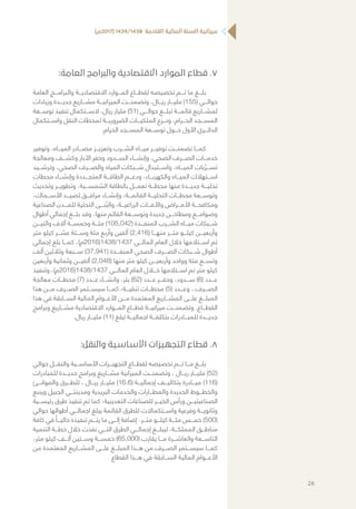 )‫(7102م‬ 1439/1438 ‫القادمة‬ ‫المالية‬ ‫السنة‬ ‫ميزانية‬
77.:‫العامة‬ ‫والبرامج‬ ‫االقتصادية‬ ‫الموارد‬ ‫قطاع‬
‫العامة‬ ‫والبرامـــج‬ ‫االقتصاديـــة‬ ‫المـــوارد‬ ‫لقطـــاع‬ ‫تخصيصه‬ ‫تـــم‬ ‫ما‬ ‫بلـــغ‬
‫وزيادات‬ ‫جديـــدة‬ ‫مشـــاريع‬ ‫الميزانيـــة‬ ‫وتضمنـــت‬ ،‫ريـــال‬ ‫مليـــار‬ )155( ‫حوالـــي‬
‫توســـعة‬ ‫تنفيذ‬ ‫الســـتكمال‬ ،‫ريال‬ ‫مليار‬ )51( ‫حوالـــي‬ ‫تبلـــغ‬ ‫قائمـــة‬ ‫لمشـــاريع‬
‫واســـتكمال‬ ‫النقل‬ ‫لمحطات‬ ‫الضروريـــة‬ ‫الملكيـــات‬ ‫ونـــزع‬ ،‫الحـــرام‬ ‫المســـجد‬
.‫الحرام‬ ‫المســـجد‬ ‫توســـعة‬ ‫حـــول‬ ‫األول‬ ‫الدائـــري‬
‫وتوفير‬ ،‫الميـــاه‬ ‫مصـــادر‬ ‫وتعزيـــز‬ ‫الشـــرب‬ ‫ميـــاه‬ ‫توفيـــر‬ ‫تضمنـــت‬ ‫كمـــا‬
‫ومعالجة‬ ‫وكشـــف‬ ‫اآلبار‬ ‫وحفر‬ ‫الســـدود‬ ‫وإنشـــاء‬ ،‫الصحي‬ ‫الصـــرف‬ ‫خدمـــات‬
‫وترشـــيد‬ ،‫الصحي‬ ‫والصـــرف‬ ‫المياه‬ ‫شـــبكات‬ ‫واســـتبدال‬ ،‫الميـــاه‬ ‫بات‬ ُ‫تســـر‬
‫محطات‬ ‫وإنشـــاء‬ ‫المتجـــددة‬ ‫الطاقـــة‬ ‫ودعـــم‬ ،‫والكهربـــاء‬ ‫الميـــاه‬ ‫اســـتهالك‬
‫وتحديث‬ ‫وتطويـــر‬ ،‫الشمســـية‬ ‫بالطاقة‬ ‫تعمـــل‬ ‫محطـــة‬ ‫منها‬ ‫جديـــدة‬ ‫تحليـــة‬
،‫األســـماك‬ ‫لصيـــد‬ ‫مرافـــق‬ ‫وإنشـــاء‬ ،‫القائمـــة‬ ‫التحليـــة‬ ‫محطـــات‬ ‫وتوســـعة‬
‫الصناعية‬ ‫للمـــدن‬ ‫التحتية‬ ‫نـــى‬ ُ‫والب‬ ،‫الزراعيـــة‬ ‫واآلفـــات‬ ‫األمـــراض‬ ‫ومكافحـــة‬
‫أطوال‬ ‫إجمالي‬ ‫بلـــغ‬ ‫وقد‬ ،‫منها‬ ‫القائم‬ ‫وتوســـعة‬ ‫جديدة‬ ‫ومطاحـــن‬ ‫وصوامـــع‬
‫واثنيـــن‬ ‫آالف‬ ‫وخمســـة‬ ‫مئـــة‬ )105,042( ‫المنفـــذة‬ ‫الشـــرب‬ ‫ميـــاه‬ ‫شـــبكات‬
‫متر‬ ‫كيلو‬ ‫عشـــر‬ ‫وســـتة‬ ‫مئة‬ ‫وأربع‬ ‫ألفين‬ )2,416( ‫منهـــا‬ ‫متـــر‬ ‫كيلـــو‬ ‫وأربعيـــن‬
‫إجمالي‬ ‫بلغ‬ ‫كمـــا‬ ،)‫7341/8341(6102م‬ ‫المالـــي‬ ‫العام‬ ‫خالل‬ ‫اســـتالمها‬ ‫تم‬
‫ألف‬ ‫وثالثين‬ ‫ســـبعة‬ )37,941( ‫المنفـــذة‬ ‫الصحي‬ ‫الصـــرف‬ ‫شـــبكات‬ ‫أطوال‬
‫وأربعين‬ ‫وثمانية‬ ‫ألفيـــن‬ )2,048( ‫منها‬ ‫متر‬ ‫كيلو‬ ‫وأربعيـــن‬ ‫وواحد‬ ‫مئة‬ ‫وتســـع‬
‫وتنفيذ‬ ،)‫7341/8341(6102م‬ ‫المالـــي‬ ‫العام‬ ‫خـــال‬ ‫اســـتالمها‬ ‫تم‬ ‫متر‬ ‫كيلو‬
‫معالجة‬ ‫محطـــات‬ )7( ‫عـــدد‬ ‫وانشـــاء‬ ،‫بئر‬ )62( ‫عـــدد‬ ‫وحفـــر‬ ،‫ســـدود‬ )6( ‫عـــدد‬
‫هذا‬ ‫مـــن‬ ‫الصـــرف‬ ‫سيســـتمر‬ ‫كمـــا‬ ،‫تنقيـــة‬ ‫محطـــات‬ )5( ‫وعـــدد‬ ،.‫الصـــرف‬
‫هذا‬ ‫في‬ ‫الســـابقة‬ ‫المالية‬ ‫األعـــوام‬ ‫مـــن‬ ‫المعتمدة‬ ‫المشـــاريع‬ ‫علـــى‬ ‫المبلـــغ‬
‫وبرامج‬ ‫مشـــاريع‬ ‫االقتصادية‬ ‫المـــوارد‬ ‫قطـــاع‬ ‫ميزانيـــة‬ ‫وتضمنـــت‬ .‫القطـــاع‬
.‫ريال‬ ‫مليـــار‬ )11( ‫تبلغ‬ ‫اجماليـــة‬ ‫بتكلفـــة‬ ‫للمبـــادرات‬ ‫جديـــدة‬
88.:‫والنقل‬ ‫األساسية‬ ‫التجهيزات‬ ‫قطاع‬
‫حوالي‬ ‫والنقـــل‬ ‫األساســـية‬ ‫التجهيـــزات‬ ‫لقطـــاع‬ ‫تخصيصه‬ ‫تـــم‬ ‫مـــا‬ ‫بلـــغ‬
‫للمبادرات‬ ‫جديـــدة‬ ‫وبرامج‬ ‫مشـــاريع‬ ‫الميزانية‬ ‫وتضمنـــت‬ ، ‫ريـــال‬ ‫مليـــار‬ )52(
‫والموانـــئ‬ ‫للطـــرق‬ ، ‫ريـــال‬ ‫مليـــار‬ )16.6( ‫إجماليـــة‬ ‫بتكاليـــف‬ ‫مبـــادرة‬ )116(
‫وينبع‬ ‫الجبيل‬ ‫ومدينتـــي‬ ‫البريدية‬ ‫والخدمات‬ ‫والمطـــارات‬ ‫الحديدة‬ ‫والخطـــوط‬
‫رئيســـية‬ ‫طرق‬ ‫تنفيذ‬ ‫تم‬ ‫كما‬ ،‫التعدينية‬ ‫للصناعات‬ ‫الخيـــر‬ ‫ورأس‬ ‫الصناعيتيـــن‬
‫حوالي‬ ‫أطوالها‬ ‫اجمالـــي‬ ‫يبلغ‬ ‫القائمة‬ ‫للطرق‬ ‫واســـتكماالت‬ ‫وفرعية‬ ‫وثانويـــة‬
‫كافة‬ ‫في‬ ً‫حاليـــا‬ ‫تنفيذه‬ ‫يتـــم‬ ‫ما‬ ‫إلـــى‬ ‫إضافة‬ ،‫متـــر‬ ‫كيلـــو‬ ‫مئـــة‬ ‫خمـــس‬ )500(
‫التنمية‬ ‫خطـــة‬ ‫خالل‬ ‫نفذت‬ ‫التـــي‬ ‫الطرق‬ ‫إجمالـــي‬ ‫ليبلـــغ‬ ،‫المملكـــة‬ ‫مناطـــق‬
،‫متر‬ ‫كيلو‬ ‫ألـــف‬ ‫وســـتين‬ ‫خمســـة‬ )65,000( ‫يقارب‬ ‫مـــا‬ ‫والعاشـــرة‬ ‫التاســـعة‬
‫من‬ ‫المعتمدة‬ ‫المشـــاريع‬ ‫علـــى‬ ‫المبلـــغ‬ ‫هـــذا‬ ‫من‬ ‫الصـــرف‬ ‫سيســـتمر‬ ‫كمـــا‬
‫القطاع‬ ‫هـــذا‬ ‫في‬ ‫الســـابقة‬ ‫المالية‬ ‫األعـــوام‬
26
 