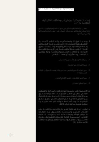 ‫المالية‬ ‫للسنة‬ ‫جديدة‬ ‫إدارية‬ ‫او‬ ‫هيكلية‬ ‫إصالحات‬
‫7102م‬ ‫القادمة‬
‫األخرى‬ ‫والوزارات‬ ‫الحكومية‬ ‫الجهـــات‬ ‫مع‬ ‫وبالتعاون‬ ‫المالية‬ ‫وزارة‬ ‫تعمـــل‬
‫وإجراءاتها‬ ‫أعمالهـــا‬ ‫تطوير‬ ‫علـــى‬ ،‫التحول‬ ‫عملية‬ ‫فـــي‬ ‫وشـــركائها‬ ‫الصلـــة‬ ‫ذات‬
:‫أهمها‬ ‫من‬ ‫والتـــي‬
‫	.أ‬‫األساســـية‬ ‫البرامج‬ ‫أحد‬ ‫هـــو‬ ‫المالي‬ ‫التـــوازن‬ ‫تحقيق‬ ‫برنامـــج‬
‫إلى‬ ‫البرنامج‬ ‫هـــذا‬ ‫يهـــدف‬ .‫0302م‬ ‫المملكـــة‬ ‫رؤية‬ ‫لتحقيـــق‬
‫تحقيق‬ ‫واســـتهداف‬ ‫وتقويته‬ ‫المالي‬ ‫الوضـــع‬ ‫هيكلة‬ ‫إعـــادة‬
‫الشـــاملة‬ ‫المراجعة‬ ‫في‬ ‫االســـتمرار‬ ‫خالل‬ ‫من‬ ‫المالي‬ ‫التوازن‬
‫ومعايير‬ ‫وآلية‬ ،‫المختلفـــة‬ ‫والمشـــاريع‬ ،‫والنفقات‬ ،‫لإليرادات‬
:‫البرنامج‬ ‫هـــذا‬ ‫مكونات‬ ‫أبرز‬ ‫ومـــن‬ .‫اعتمادهـــا‬
11..‫والتشغيلي‬ ‫الرأسمالي‬ ‫اإلنفاق‬ ‫كفاءة‬ ‫رفع‬
22..‫النفطية‬ ‫غير‬ ‫اإليرادات‬ ‫تنمية‬
33.‫الفئات‬ ‫إلـــى‬ ‫الدعم‬ ‫توجيـــه‬ ‫ذلك‬ ‫فـــي‬ ‫بما‬ ‫الحكومي‬ ‫الدعـــم‬ ‫كفـــاءة‬ ‫رفـــع‬
.‫له‬ ‫المســـتحقة‬
44..‫الخاص‬ ‫القطاع‬ ‫وتحفيز‬ ‫االقتصادي‬ ‫النمو‬ ‫دعم‬
55.‫الصناعي‬ ‫القطاع‬ ‫دعم‬
‫	.ب‬‫والتخطيط‬ ‫الميزانية‬ ‫إعداد‬ ‫إجراءات‬ ‫تحســـين‬ ‫في‬ ‫االســـتمرار‬
‫بالتنســـيق‬ ‫العالمية‬ ‫الممارســـات‬ ‫أفضـــل‬ ‫بتطبيـــق‬ ‫المالـــي‬
‫لالنتقال‬ ‫طريـــق‬ ‫خارطة‬ ‫د‬
َّ
‫تحـــد‬ ‫وســـوف‬ .‫ة‬
ّ
‫المعني‬ ‫الجهات‬ ‫مـــع‬
‫أفضـــل‬ ‫تطبـــق‬ ‫التـــي‬ ‫العمليـــة‬ ‫إلـــى‬ ‫الحاليـــة‬ ‫العمليـــة‬ ‫مـــن‬
‫إجـــراء‬ ‫لتســـهيل‬ ‫والنمـــاذج‬ ‫الخطـــط‬
ّ
‫د‬
َ
‫ع‬
ُ
‫وســـت‬ .‫الممارســـات‬
.2018 ‫عـــام‬ ‫ميزانية‬ ‫وضـــع‬ ‫عمليـــة‬
‫	.ج‬‫على‬ ‫النقديـــة‬ ‫التدفقـــات‬ ‫إدارة‬ ‫لنهـــج‬ ‫شـــفافة‬ ‫رؤيـــة‬ ‫تطويـــر‬
‫الجهـــات‬ ‫مـــع‬ ‫بالتنســـيق‬ ‫والمتوســـط‬ ‫القصيـــر‬ ‫المـــدى‬
‫العامة‬ ‫المؤسســـة‬ ‫مثل‬ ‫العالقـــة‬ ‫ذات‬ ‫واألخـــرى‬ ‫الحكوميـــة‬
‫صندوق‬ ،‫االجتماعية‬ ‫للتأمينات‬ ‫العامة‬ ‫المؤسســـة‬ ،‫للتقاعد‬
‫النفقات‬ ‫حيـــث‬ ‫من‬ ‫األعلى‬ ‫والـــوزارات‬ ،‫العامـــة‬ ‫االســـتثمارات‬
.‫إلخ‬ ،‫الرأســـمالية‬
‫٧١٠٢م‬ ‫السعودية‬ ‫العربية‬ ‫للملكة‬ ‫العامة‬ ‫الموازنة‬
37
 