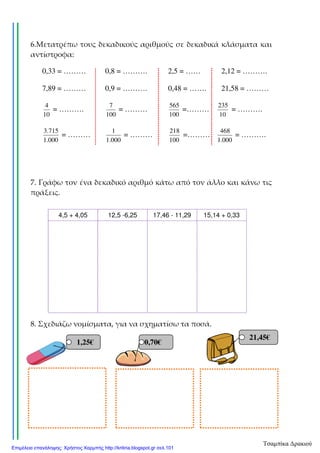 6.Μετατρέπω τους δεκαδικούς αριθμούς σε δεκαδικά κλάσματα και
αντίστροφα:
0,33 = ……… 0,8 = ………. 2,5 = …… 2,12 = ……….
7,89 = ……… 0,9 = ………. 0,48 = ……. 21,58 = ………
10
4
= ……….
100
7
= ………
100
565
=………
10
235
= ……….
000.1
715.3
= ………
000.1
1
= ………
100
218
=………
000.1
468
= ……….
7. Γράφω τον ένα δεκαδικό αριθμό κάτω από τον άλλο και κάνω τις
πράξεις.
8. Σχεδιάζω νομίσματα, για να σχηματίσω τα ποσά.
4,5 + 4,05 12,5 -6,25 17,46 - 11,29 15,14 + 0,33
1,25€ 0,70€
21,45€
Τσαμπίκα Δρακιού
Επιμέλεια επανάληψης: Χρήστος Χαρμπής http://kritiria.blogspot.gr σελ.101
 