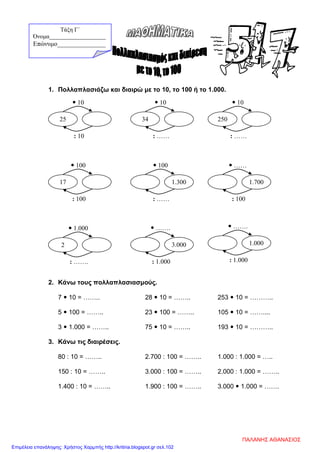 1. Πολλαπλασιάζω και διαιρώ με το 10, το 100 ή το 1.000.
2. Κάνω τους πολλαπλασιασμούς.
7  10 = …….. 28  10 = …….. 253  10 = ………..
5  100 = …….. 23  100 = …….. 105  10 = ……....
3  1.000 = …….. 75  10 = …….. 193  10 = ………..
3. Κάνω τις διαιρέσεις.
80 : 10 = …….. 2.700 : 100 = …….. 1.000 : 1.000 = …..
150 : 10 = …….. 3.000 : 100 = …….. 2.000 : 1.000 = ……..
1.400 : 10 = …….. 1.900 : 100 = …….. 3.000  1.000 = …….
: 10
 10
25
: ……
 10
34
: ……
 10
250
: 100
 100
17
: ……
 100
1.300
: 100
 ……
1.700
: …….
 1.000
2
: 1.000
 …….
3.000
: 1.000
 …….
1.000
Τάξη Γ΄
Όνομα___________________
Επώνυμο_______________
ΠΑΛΑΝΗΣ ΑΘΑΝΑΣΙΟΣ
Επιμέλεια επανάληψης: Χρήστος Χαρμπής http://kritiria.blogspot.gr σελ.102
 