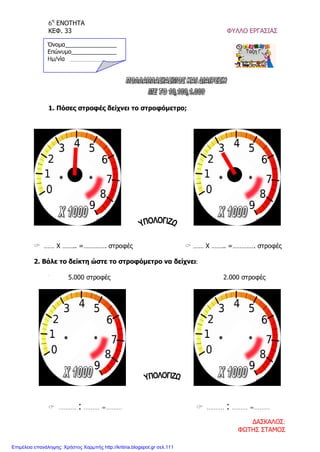 6η
ΕΝΟΤΗΤΑ
ΚΕΦ. 33 ΦΥΛΛΟ ΕΡΓΑΣΙΑΣ
1. Πόσες στροφές δείχνει το στροφόμετρο;
 …… Χ …….. =…………. στροφές  …… Χ …….. =…………. στροφές
2. Βάλε το δείκτη ώστε το στροφόμετρο να δείχνει:
5.000 στροφές 2.000 στροφές
 ………. : ……… =………  ………. : ……… =………
Όνομα________________
Επώνυμο______________
Hμ/νία __________
ΔΑΣΚΑΛΟΣ:
ΦΩΤΗΣ ΣΤΑΜΟΣ
Επιμέλεια επανάληψης: Χρήστος Χαρμπής http://kritiria.blogspot.gr σελ.111
 