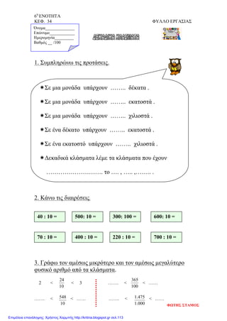 6η
ΕΝΟΤΗΤΑ
ΚΕΦ. 34 ΦΥΛΛΟ ΕΡΓΑΣΙΑΣ
10
24
100
365
10
548
000.1
475.1
1. Συμπληρώνω τις προτάσεις.
2. Κάνω τις διαιρέσεις.
3. Γράφω τον αμέσως μικρότερο και τον αμέσως μεγαλύτερο
φυσικό αριθμό από τα κλάσματα.
2 < < 3 ……. < < ……
……. < < …… ……. < < ……
Όνομα______________
Επώνυμο____________
Ημερομηνία_________
Βαθμός __ /100
Σε μια μονάδα υπάρχουν …….. δέκατα .
Σε μια μονάδα υπάρχουν …….. εκατοστά .
Σε μια μονάδα υπάρχουν …….. χιλιοστά .
Σε ένα δέκατο υπάρχουν …….. εκατοστά .
Σε ένα εκατοστό υπάρχουν …….. χιλιοστά .
Δεκαδικά κλάσματα λέμε τα κλάσματα που έχουν
………………………. το …. , ….. ,…….. .
40 : 10 = 500: 10 = 300: 100 = 600: 10 =
70 : 10 = 400 : 10 = 220 : 10 = 700 : 10 =
ΦΩΤΗΣ ΣΤΑΜΟΣ
Επιμέλεια επανάληψης: Χρήστος Χαρμπής http://kritiria.blogspot.gr σελ.113
 
