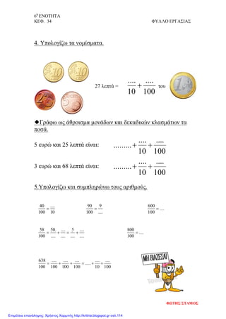 6η
ΕΝΟΤΗΤΑ
ΚΕΦ. 34 ΦΥΛΛΟ ΕΡΓΑΣΙΑΣ
100
....
10
....
+
100
....
10
....
......... ++
100
....
10
....
......... ++
10
....
100
40
=
....
9
100
90
=
....
....
....
5
....
....
....
.50
100
58
+=+=
100
....
10
....
.....
100
....
100
....
100
....
100
638
++=++=
....
100
600
=
....
100
800
=
4. Υπολογίζω τα νομίσματα.
27 λεπτά = του
Γράφω ως άθροισμα μονάδων και δεκαδικών κλασμάτων τα
ποσά.
5 ευρώ και 25 λεπτά είναι:
3 ευρώ και 68 λεπτά είναι:
5.Υπολογίζω και συμπληρώνω τους αριθμούς.
ΦΩΤΗΣ ΣΤΑΜΟΣ
Επιμέλεια επανάληψης: Χρήστος Χαρμπής http://kritiria.blogspot.gr σελ.114
 
