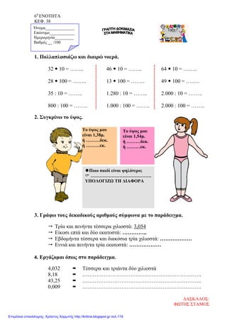 6η
ΕΝΟΤΗΤΑ
ΚΕΦ. 38
1. Πολλαπλασιάζω και διαιρώ νοερά.
32  10 = …….. 46  10 = …….. 64  10 = ……..
28  100 = …….. 13  100 = …….. 49  100 = ……..
35 : 10 = …….. 1.280 : 10 = …….. 2.000 : 10 = ……..
800 : 100 = …….. 1.000 : 100 = …….. 2.000 : 100 = ……..
2. Συγκρίνω το ύψος.
3. Γράφω τους δεκαδικούς αριθμούς σύμφωνα με το παράδειγμα.
 Τρία και πενήντα τέσσερα χιλιοστά: 3,054
 Είκοσι επτά και δύο εκατοστά: …………..
 Εβδομήντα τέσσερα και διακόσια τρία χιλιοστά: ………………
 Εννιά και πενήντα τρία εκατοστά: ………………
4. Εργάζομαι όπως στο παράδειγμα.
4,032  Τέσσερα και τριάντα δύο χιλιοστά
8,18  ………………………………………………………….
43,25  ………………………………………………………….
0,009  ………………………………………………………….
Το ύψος μου
είναι 1,38μ.
ή ………δεκ.
ή ………εκ.
Όνομα______________
Επώνυμο____________
Ημερομηνία_________
Βαθμός __ /100
Το ύψος μου
είναι 1,54μ.
ή ………δεκ.
ή ………εκ.
Ποιο παιδί είναι ψηλότερο;
 ………………………………….
ΥΠΟΛΟΓΙΖΩ ΤΗ ΔΙΑΦΟΡΑ
ΔΑΣΚΑΛΟΣ:
ΦΩΤΗΣ ΣΤΑΜΟΣ
Επιμέλεια επανάληψης: Χρήστος Χαρμπής http://kritiria.blogspot.gr σελ.119
 