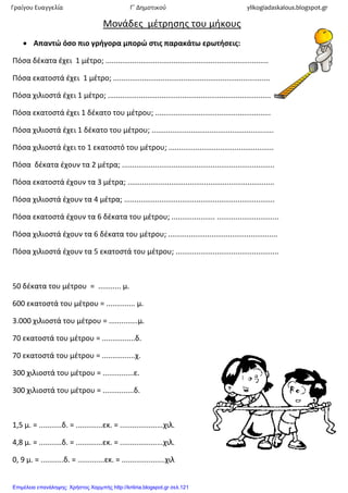 Μονάδες μζτρησης του μήκους
 Απαντώ όςο πιο γρήγορα μπορώ ςτισ παρακάτω ερωτήςεισ:
Πόσα δζκατα ζχει 1 μζτρο; ...............................................................................
Πόσα εκατοστά ζχει 1 μζτρο; ............................................................................
Πόσα χιλιοστά ζχει 1 μζτρο; ...............................................................................
Πόσα εκατοστά ζχει 1 δζκατο του μζτρου; ........................................................
Πόσα χιλιοστά ζχει 1 δζκατο του μζτρου; ...........................................................
Πόσα χιλιοστά ζχει το 1 εκατοστό του μζτρου; ...................................................
Πόσα δζκατα ζχουν τα 2 μζτρα; ..........................................................................
Πόσα εκατοστά ζχουν τα 3 μζτρα; .......................................................................
Πόσα χιλιοστά ζχουν τα 4 μζτρα; .........................................................................
Πόσα εκατοστά ζχουν τα 6 δζκατα του μζτρου; ..................... ..............................
Πόσα χιλιοστά ζχουν τα 6 δζκατα του μζτρου; .....................................................
Πόσα χιλιοστά ζχουν τα 5 εκατοστά του μζτρου; ..................................................
50 δζκατα του μζτρου = ........... μ.
600 εκατοστά του μζτρου = .............. μ.
3.000 χιλιοστά του μζτρου = ..............μ.
70 εκατοστά του μζτρου = ................δ.
70 εκατοστά του μζτρου = ................χ.
300 χιλιοστά του μζτρου = ...............ε.
300 χιλιοστά του μζτρου = ...............δ.
1,5 μ. = ...........δ. = .............εκ. = .....................χιλ.
4,8 μ. = ...........δ. = .............εκ. = .....................χιλ.
0, 9 μ. = ...........δ. = .............εκ. = .....................χιλ
Γραίγου Ευαγγελία Γ΄ Δημοτικού ylikogiadaskalous.blogspot.gr
Επιμέλεια επανάληψης: Χρήστος Χαρμπής http://kritiria.blogspot.gr σελ.121
 