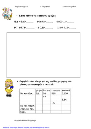 Γραίγου Ευαγγελία Γ΄Δημοτικού Δεκαδικοί αριθμοί
ylikogiadaskalous.blogspot.gr
 Κάμηε κάθεηα ηιπ παοακάηω ποάνειπ:
45,6 + 5,89=…………… 3+789,4=………….. 0,007+12=……………
847- 95,73=…………….. 2-0,61=……………. 12,09-9,12=…………..
 Θρμηθείηε όζα είπαμε για ηιπ μξμάδεπ μέηοηζηπ ηξρ
μήκξρπ και ζρμπληοώζηε ηα κεμά:
μέηρα δέκαηα εκαηοζηά χιλιοζηά
5μ. και 6δεκ. 5,6. 56 560 5.600
89
3.641
120
8μ. και 105χιλ.
3δεκ. και 7εκ.
50εκ.
Επιμέλεια επανάληψης: Χρήστος Χαρμπής http://kritiria.blogspot.gr σελ.124
 