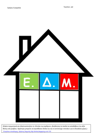 Ε. Δ. Μ.
...
Γραίγου Ευαγγελία Teachers aid
(Κόψτε περιμετρικά και πλαςτικοποιήςτε το «Σπιτάκι των αριθμϊν», βοηθϊντασ τα παιδιά να καταλάβουν την αξία
θζςησ ενόσ ψηφίου. Αργότερα μπορείτε να προςθζςετε δίπλα του και το αντίςτοιχο «ςπιτάκι» για το δεκαδικό μζροσ.)
Επιμέλεια επανάληψης: Χρήστος Χαρμπής http://kritiria.blogspot.gr σελ.133
 