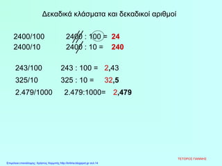 Δεκαδικά κλάσματα και δεκαδικοί αριθμοί
2400/100 2400 : 100 =
2,43
24
2400/10 2400 : 10 = 240
243/100 243 : 100 =
325/10 325 : 10 = 32,5
2.479/1000 2.479:1000= 2,479
ΤΕΤΟΡΟΣ ΓΙΑΝΝΗΣ
Επιμέλεια επανάληψης: Χρήστος Χαρμπής http://kritiria.blogspot.gr σελ.14
 