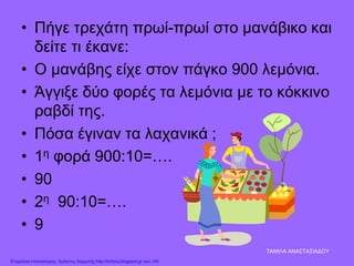 • Πήγε τρεχάτη πρωί-πρωί στο μανάβικο και
δείτε τι έκανε:
• Ο μανάβης είχε στον πάγκο 900 λεμόνια.
• Άγγιξε δύο φορές τα λεμόνια με το κόκκινο
ραβδί της.
• Πόσα έγιναν τα λαχανικά ;
• 1η φορά 900:10=….
• 90
• 2η 90:10=….
• 9
ΤΑΜΙΛΑ ΑΝΑΣΤΑΣΙΑΔΟΥ
Επιμέλεια επανάληψης: Χρήστος Χαρμπής http://kritiria.blogspot.gr σελ.140
 