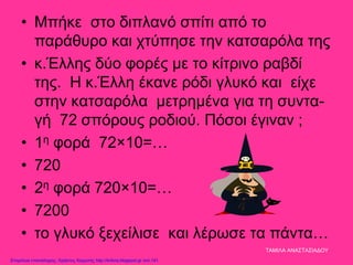 • Μπήκε στο διπλανό σπίτι από το
παράθυρο και χτύπησε την κατσαρόλα της
• κ.Έλλης δύο φορές με το κίτρινο ραβδί
της. Η κ.Έλλη έκανε ρόδι γλυκό και είχε
στην κατσαρόλα μετρημένα για τη συντα-
γή 72 σπόρους ροδιού. Πόσοι έγιναν ;
• 1η φορά 72×10=…
• 720
• 2η φορά 720×10=…
• 7200
• το γλυκό ξεχείλισε και λέρωσε τα πάντα…
ΤΑΜΙΛΑ ΑΝΑΣΤΑΣΙΑΔΟΥ
Επιμέλεια επανάληψης: Χρήστος Χαρμπής http://kritiria.blogspot.gr σελ.141
 