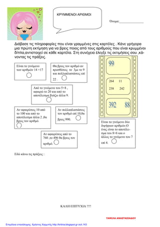 Όνομα:_______________
Διάβασε τις πληροφορίες που είναι γραμμένες στις καρτέλες . Κάνε γρήγορα
μια πρώτη εκτίμηση για να βρεις ποιος από τους αριθμούς που είναι κρυμμένοι
δίπλα,αντιστοιχεί σε κάθε καρτέλα. Στη συνέχεια έλεγξε τις εκτιμήσεις σου ,κά-
νοντας τις πράξεις.
Εδώ κάνω τις πράξεις :
ΚΑΛΗ ΕΠΙΤΥΧΙΑ !!!!
ΚΡΥΜΜΕΝΟΙ ΑΡΙΘΜΟΙ
264 11
238 242
Είναι το γινόμενο
των αριθμών 14 ×17
Θα βρεις τον αριθμό αν
προσθέσεις το 3με το 9
και πολλαπλασιάσεις επί
22 .
Από το γινόμενο του 5×8 ,
αφαιρώ το 20 και από το
αποτέλεσμα βγάζω άλλα 9.
Αν αφαιρέσεις 10 από
το 100 και από το
αποτέλεσμα άλλα 2 ,θα
βρεις τον αριθμό.
Αν πολλαπλασιάσεις
τον αριθμό επί 10,θα
βρεις 990.
Είναι το γινόμενο δύο
διψήφιων αριθμών.Ο
ένας είναι το αποτέλε-
σμα του 8+6 και ο
άλλος το γινόμενο του 7
επί 4.
Αν αφαιρέσεις από το
760 ,το 496 θα βρεις τον
αριθμό.
ΤΑΜΙΛΑ ΑΝΑΣΤΑΣΙΑΔΟΥ
Επιμέλεια επανάληψης: Χρήστος Χαρμπής http://kritiria.blogspot.gr σελ.143
 