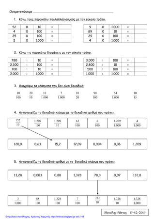 Ονοματεπώνυμο .......................................................................................................
1. Κάνω τους παρακάτω πολλαπλασιασμούς με τον εύκολο τρόπο.
52 Χ 10 = 9 Χ 1.000 =
4 Χ 100 = 89 Χ 10 =
25 Χ 100 = 29 Χ 100 =
2 Χ 1.000 = 4 Χ 1.000 =
2. Κάνω τις παρακάτω διαιρέσεις με τον εύκολο τρόπο.
780 : 10 = 3.000 : 100 =
2.300 : 100 = 2.800 : 10 =
700 : 10 = 500 : 100 =
2.000 : 1.000 = 1.000 : 1.000 =
3. Διαγράφω τα κλάσματα που δεν είναι δεκαδικά.
100
10
10
20
000.1
10
000.1
7
20
10
100
90
000.1
54
15
10
4. Αντιστοιχίζω το δεκαδικό κλάσμα με το δεκαδικό αριθμό που πρέπει.
10
152
100
209.1
10
209.1
100
63
100
6
000.1
209.1
000.1
4
5. Αντιστοιχίζω το δεκαδικό αριθμό με το δεκαδικό κλάσμα που πρέπει.
000.1
3
100
88
100
328.1
100
7
10
783
10
328.1
000.1
328.1
120,9 0,63 15,2 12,09 0,004 0,06 1,209
13,28 0,003 0,88 1,328 78,3 0,07 132,8
Μανόλης Ράντος 19-02-2009
Επιμέλεια επανάληψης: Χρήστος Χαρμπής http://kritiria.blogspot.gr σελ.148
 