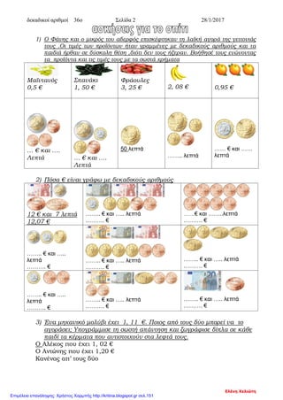 δεκαδικοί αριθμοί 36ο Σελίδα 2 28/1/2017
1) Ο Φάνης και ο μικρός του αδερφός επισκέφτηκαν τη λαϊκή αγορά της γειτονιάς
τους .Οι τιμές των προϊόντων ήταν γραμμένες με δεκαδικούς αριθμούς και τα
παιδιά ήρθαν σε δύσκολη θέση ,διότι δεν τους ήξεραν. Βοήθησέ τους ενώνοντας
τα προϊόντα και τις τιμές τους με τα σωστά χρήματα
Μαϊντανός
0,5 €
Σπανάκι
1, 50 €
Φράουλες
3, 25 € 2, 08 € 0,95 €
… € και ….
Λεπτά … € και ….
Λεπτά
50 λεπτά
…….. λεπτά
…… € και ……
λεπτά
2) Πόσα € είναι γράφω με δεκαδικούς αριθμούς
12 € και 7 λεπτά
12,07 €
…….. € και ….. λεπτά
………. €
……..€ και ……..λεπτά
………. €
…….. € και …..
λεπτά
………. €
…….. € και ….. λεπτά
………. €
…….. € και ….. λεπτά
………. €
…….. € και …..
λεπτά
………. €
…….. € και ….. λεπτά
………. €
…….. € και ….. λεπτά
………. €
3) Ένα μηχανικό μολύβι έχει 1, 11 €. Ποιος από τους δύο μπορεί να το
αγοράσει; Υπογράμμισε τη σωστή απάντηση και ζωγράφισε δίπλα σε κάθε
παιδί τα κέρματα που αντιστοιχούν στα λεφτά τους.
Ο Αλέκος που έχει 1, 02 €
Ο Αντώνης που έχει 1,20 €
Κανένας απ’ τους δύο
Ελένη Χελιώτη
Επιμέλεια επανάληψης: Χρήστος Χαρμπής http://kritiria.blogspot.gr σελ.151
 