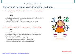 Πασχαλίδου Δήμητρα - Γ Δημοτικού
Μετατροπή Κλασμάτων σε Δεκαδικούς αριθμούς
Ο πάνω αριθμός(διαιρετέος) είναι μεγαλύτερος από τον κάτω(διαιρέτης);
𝟏𝟏𝟏𝟏𝟏𝟏𝟏𝟏
𝟏𝟏𝟏𝟏𝟏𝟏
a. Μετράω τα μηδενικά του κάτω αριθμού(διαιρέτη). Τα μηδενικά είναι 2.
b. Ξαναγράφω τον πάνω αριθμό
c. Βάζω την υποδιαστολή 2 ψηφία πριν το τέλος δηλαδή 12,21
Ο πάνω αριθμός(διαιρετέος) είναι μικρότερος από τον κάτω(διαιρέτης);
𝟏𝟏𝟏𝟏
𝟏𝟏𝟏𝟏𝟏𝟏
a. Μετράω τα ψηφία του κάτω αριθμού(διαιρέτη). Τα ψηφία είναι 3.
b. Γράφω τρείς παύλες _ _ _
c. Γράφω το 12 ξεκινώντας από το τέλος _ 12
d. Στην παύλα που περισσεύει βάζω το 0 δηλαδή 012
e. Βάζω την υποδιαστολή μετά το μηδενικό δηλαδή 0,12
Πασχαλίδου Δήμητρα
Επιμέλεια επανάληψης: Χρήστος Χαρμπής http://kritiria.blogspot.gr σελ.157
 