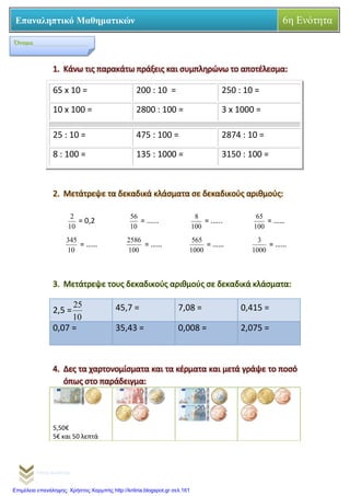 Γιάννης Καρούντζος
Επαναληπτικό Μαθηματικών 6η Ενότητα
1. Κάνω τις παρακάτω πράξεις και συμπληρώνω το αποτέλεσμα:
2. Μετάτρεψε τα δεκαδικά κλάσματα σε δεκαδικούς αριθμούς:
10
2
= 0,2
10
56
= …...
100
8
= .…..
100
65
= ……
10
345
= ……
100
2586
= ……
1000
565
= ……
1000
3
= ……
3. Μετάτρεψε τους δεκαδικούς αριθμούς σε δεκαδικά κλάσματα:
2,5 =
10
25 45,7 = 7,08 = 0,415 =
0,07 = 35,43 = 0,008 = 2,075 =
4. Δες τα χαρτονομίσματα και τα κέρματα και μετά γράψε το ποσό
όπως στο παράδειγμα:
5,50€
5€ και 50 λεπτά
65 x 10 = 200 : 10 = 250 : 10 =
10 x 100 = 2800 : 100 = 3 x 1000 =
25 : 10 = 475 : 100 = 2874 : 10 =
8 : 100 = 135 : 1000 = 3150 : 100 =
Όνομα_________________
Επιμέλεια επανάληψης: Χρήστος Χαρμπής http://kritiria.blogspot.gr σελ.161
 