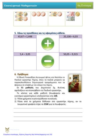 Γιάννης Καρούντζος
Επαναληπτικό Μαθηματικών 6η Ενότητα
5. Κάνω τις προσθέσεις και τις αφαιρέσεις κάθετα.
43,67 + 1,448 20,108 + 6,03
5,4 – 3,05 50,05 – 9,315
6. Πρόβλημα:
Η Εθνική Πινακοθήκη λειτουργεί φέτος στο Ναύπλιο το
Παιδικό εργαστήρι Τέχνης, όπου τα παιδιά μπορούν να
παρακολουθήσουν δημιουργικά προγράμματα που τα
φέρνουν σε επαφή με τον κόσμο της τέχνης.
Οι 51 μαθητές του Δημοτικού Σχ. Βυτίνας
σχεδιάζουν να επισκεφθούν το Παιδικό εργαστήρι.
Το κόστος για κάθε μαθητή (λεωφορείο και
εισιτήριο εργαστηρίου) υπολογίστηκε στα 10€.
1) Πόσα χρήματα συγκεντρώθηκαν συνολικά;
2) Πόσα από τα χρήματα δόθηκαν στο εργαστήρι τέχνης, αν το
τουριστικό γραφείο πήρε τα 250€ για το λεωφορείο;
Επιμέλεια επανάληψης: Χρήστος Χαρμπής http://kritiria.blogspot.gr σελ.162
 
