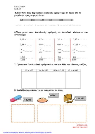 6η
ΕΝΟΤΗΤΑ
ΚΕΦ. 38
5.Τοποθετώ τους παρακάτω δεκαδικούς αριθμούς με τη σειρά από το
μικρότερο προς το μεγαλύτερο.
4,3 4,03 4,36 0,8 0,08 8,1
……… < ………. < ……… < ………. < ……….. < …………
6.Μετατρέπω τους δεκαδικούς αριθμούς σε δεκαδικά κλάσματα και
αντίστροφα:
0,65 = ……… 0,7 = ………. 3,5 = …… 2,12 = ……….
7,38 = ……… 0,6 = ………. 0,68 = ……. 42,58 = ………
10
4
= ……….
100
7
= ………
100
565
=………
10
235
= ……….
000.1
715.3
= ………
000.1
1
= ………
100
218
=………
000.1
468
= ……….
7. Γράφω τον ένα δεκαδικό αριθμό κάτω από τον άλλο και κάνω τις πράξεις.
8. Σχεδιάζω νομίσματα, για να σχηματίσω τα ποσά.
2,5 + 3,05 14,5 - 3,25 18,76 - 13,28 17,14 + 0,67
1,75€
0,90€
16,35€
ΔΑΣΚΑΛΟΣ:
ΦΩΤΗΣ ΣΤΑΜΟΣ
Επιμέλεια επανάληψης: Χρήστος Χαρμπής http://kritiria.blogspot.gr σελ.164
 