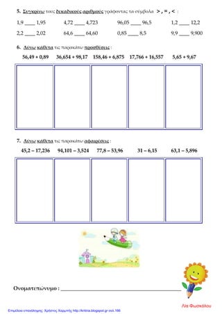 5. Συγκρίνω τους δεκαδικούς αριθμούς γράφοντας τα σύμβολα > , = , < :
1,9 ____ 1,95 4,72 ____ 4,723 96,05 ____ 96,5 1,2 ____ 12,2
2,2 ____ 2,02 64,6 ____ 64,60 0,85 ____ 8,5 9,9 ____ 9,900
6. Λύνω κάθετα τις παρακάτω προσθέσεις :
56,49 + 0,89 36,654 + 98,17 158,46 + 6,875 17,766 + 16,557 5,65 + 9,67
7. Λύνω κάθετα τις παρακάτω αφαιρέσεις :
45,2 – 17,236 94,101 – 3,524 77,8 – 53,96 31 – 6,15 63,1 – 5,896
Ονοματεπώνυμο : _______________________________________________
Λία Φωσκόλου
Επιμέλεια επανάληψης: Χρήστος Χαρμπής http://kritiria.blogspot.gr σελ.166
 