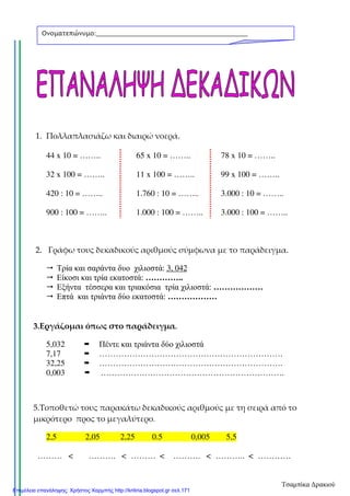 1. Πολλαπλασιάζω και διαιρώ νοερά.
44 x 10 = …….. 65 x 10 = …….. 78 x 10 = ……..
32 x 100 = …….. 11 x 100 = …….. 99 x 100 = ……..
420 : 10 = …….. 1.760 : 10 = …….. 3.000 : 10 = ……..
900 : 100 = …….. 1.000 : 100 = …….. 3.000 : 100 = ……..
2. Γράφω τους δεκαδικούς αριθμούς σύμφωνα με το παράδειγμα.
Τρία και σαράντα δυο χιλιοστά: 3, 042
Είκοσι και τρία εκατοστά: …………..
Εξήντα τέσσερα και τριακόσια τρία χιλιοστά: ………………
Επτά και τριάντα δύο εκατοστά: ………………
3.Εργάζομαι όπως στο παράδειγμα.
5,032 Πέντε και τριάντα δύο χιλιοστά
7,17 ………………………………………………………….
32,25 ………………………………………………………….
0,003 ………………………………………………………….
5.Τοποθετώ τους παρακάτω δεκαδικούς αριθμούς με τη σειρά από το
μικρότερο προς το μεγαλύτερο.
2,5 2,05 2,25 0.5 0,005 5,5
……… < ………. < ……… < ………. < ……….. < …………
Ονοματεπώνυμο:___________________________________________
_______________
Τσαμπίκα Δρακιού
Επιμέλεια επανάληψης: Χρήστος Χαρμπής http://kritiria.blogspot.gr σελ.171
 