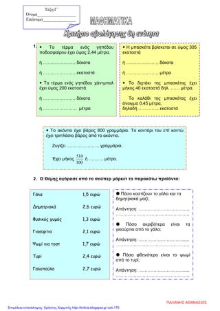 1.
2. Ο Θέμης αγόρασε από το σούπερ μάρκετ τα παρακάτω προϊόντα:
 Το τέρμα ενός γηπέδου
ποδοσφαίρου έχει ύψος 2,44 μέτρα.
ή …………………. δέκατα
ή …………………. εκατοστά
 Το τέρμα ενός γηπέδου χάντμπολ
έχει ύψος 200 εκατοστά
ή …………………. δέκατα
ή ………………….. μέτρα
 Η μπασκέτα βρίσκεται σε ύψος 305
εκατοστά
ή …………………. δέκατα
ή …………………. μέτρα
 Το διχτάκι της μπασκέτας έχει
μήκος 40 εκατοστά δηλ. …… μέτρα.
Το καλάθι της μπασκέτας έχει
άνοιγμα 0,45 μέτρα,
δηλαδή ………….. εκατοστά
 Το ακόντιο έχει βάρος 800 γραμμάρια. Το κοντάρι του επί κοντώ
έχει τριπλάσιο βάρος από το ακόντιο.
Ζυγίζει …………………. γραμμάρια.
Έχει μήκος
100
510
ή ………. μέτρα.
Γάλα 1,5 ευρώ
Δημητριακά 2,6 ευρώ
Φυσικός χυμός 1,3 ευρώ
Γιαούρτια 2,1 ευρώ
Ψωμί για τοστ 1,7 ευρώ
Τυρί 2,4 ευρώ
Γαλοπούλα 2,7 ευρώ
 Πόσο κοστίζουν το γάλα και τα
δημητριακά μαζί;
Απάντηση: ………………………….....
…………………………………………..
 Πόσο ακριβότερα είναι τα
γιαούρτια από το γάλα;
Απάντηση: ………………………….....
…………………………………………..
 Πόσο φθηνότερο είναι το ψωμί
από το τυρί;
Απάντηση: ………………………….....
…………………………………………..
Τάξη Γ΄
Όνομα___________________
Επώνυμο_______________
ΠΑΛΑΝΗΣ ΑΘΑΝΑΣΙΟΣ
Επιμέλεια επανάληψης: Χρήστος Χαρμπής http://kritiria.blogspot.gr σελ.175
 