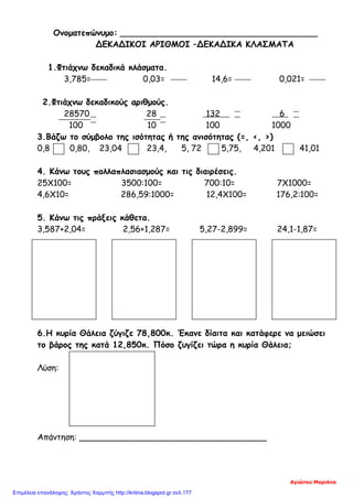 Ονοματεπώνυμο: ______________________________________
ΔΕΚΑΔΙΚΟΙ ΑΡΙΘΜΟΙ –ΔΕΚΑΔΙΚΑ ΚΛΑΣΜΑΤΑ
1.Φτιάχνω δεκαδικά κλάσματα.
3,785= 0,03= 14,6= 0,021=
2.Φτιάχνω δεκαδικούς αριθμούς.
28570 28 132 6
100 10 100 1000
3.Βάζω το σύμβολο της ισότητας ή της ανισότητας (=, <, >)
0,8 0,80, 23,04 23,4, 5, 72 5,75, 4,201 41,01
4. Κάνω τους πολλαπλασιασμούς και τις διαιρέσεις.
25Χ100= 3500:100= 700:10= 7Χ1000=
4,6Χ10= 286,59:1000= 12,4Χ100= 176,2:100=
5. Κάνω τις πράξεις κάθετα.
3,587+2,04= 2,56+1,287= 5,27-2,899= 24,1-1,87=
6.Η κυρία Θάλεια ζύγιζε 78,800κ. Έκανε δίαιτα και κατάφερε να μειώσει
το βάρος της κατά 12,850κ. Πόσο ζυγίζει τώρα η κυρία Θάλεια;
Λύση:
Απάντηση: ____________________________________
Αγιώτου Μαριάνα
Επιμέλεια επανάληψης: Χρήστος Χαρμπής http://kritiria.blogspot.gr σελ.177
 