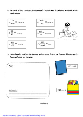 4. Να μετατρζψεισ τα παρακάτω δεκαδικά κλάςματα ςε δεκαδικοφσ αρικμοφσ και το
αντίςτροφο
5. Η Μαίρθ είχε μαηί τθσ 24,5 ευρϊ. Αγόραςε ζνα βιβλίο και ζνα κουτί λαδοπαςτζλ.
Πόςα χριματα τθσ ζμειναν;
emathima.gr
Λφςη
Απάντηςη:………………………………………………………
…………………………………………………………………………
…………………………………………………………………………
α. ………
β. ………
γ. ………
δ. ………
ε. ………
ςτ. ……
12,5 ευρώ
3,25 ευρώ
Επιμέλεια επανάληψης: Χρήστος Χαρμπής http://kritiria.blogspot.gr σελ.179
 