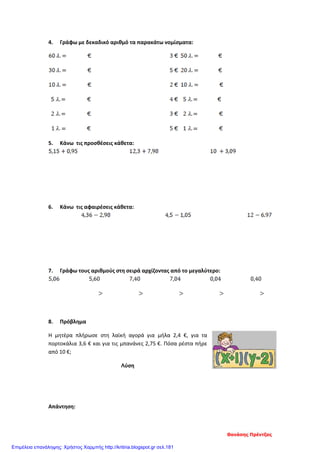 4. Γράφω με δεκαδικό αριθμό τα παρακάτω νομίσματα:
5. Κάνω τις προσθέσεις κάθετα:
6. Κάνω τις αφαιρέσεις κάθετα:
7. Γράφω τους αριθμούς στη σειρά αρχίζοντας από το μεγαλύτερο:
8. Πρόβλημα
Η μητέρα πλήρωσε στη λαϊκή αγορά για μήλα 2,4 €, για τα
πορτοκάλια 3,6 € και για τις μπανάνες 2,75 €. Πόσα ρέστα πήρε
από 10 €;
Λύση
Απάντηση:
Θανάσης Πρέντζας
Επιμέλεια επανάληψης: Χρήστος Χαρμπής http://kritiria.blogspot.gr σελ.181
 