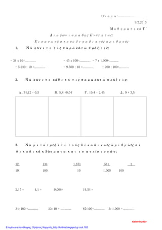 Όνομα:.............................
9.2.2010
Μαθηματικά Γ'
Διαγώνισμα 6ης Ενότητας:
Εισαγωγή στους δεκαδικούς αριθμούς
1. Να κάνετε τις παρακάτω πράξεις:
- 34 x 10=........... - 45 x 100=........... - 7 x 1.000=.........
- 5.230 : 10 =........... - 9.500 : 10 =........... - 200 : 100=..........
2. Να κάνετε κάθετα τις παρακάτω πράξεις:
Α. 34,12 – 0,5 Β. 5,8 +0,04 Γ. 10,4 – 2,45 Δ. 9 + 3,5
3. Να μετατρέψετε τους δεκαδικούς αριθμούς σε
δεκαδικά κλάσματα και το αντίστροφο:
12 134 1.671 581 2
10 100 10 1.000 100
2,15 = 4,1 = 0,008= 19,54 =
34: 100 =.......... 23: 10 = ........... 67:100=........... 3: 1.000 = ...........
Katerinakar
Επιμέλεια επανάληψης: Χρήστος Χαρμπής http://kritiria.blogspot.gr σελ.182
 