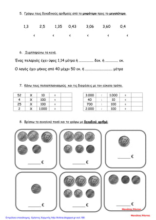_________ €
5. Γράφω τους δεκαδικούς αριθμούς από το μικρότερο προς το μεγαλύτερο.
1,3 2,5 1,35 0,43 3,06 3,60 0,4
< < < < < <
6. Συμπληρώνω τα κενά.
Ένας πελαργός έχει ύψος 1,14 μέτρα ή ................ δεκ. ή .............. εκ.
Ο λαγός έχει μήκος από 40 μέχρι 50 εκ. ή .............................. μέτρα
7. Κάνω τους πολλαπλασιασμούς και τις διαιρέσεις με τον εύκολο τρόπο.
8. Βρίσκω το συνολικό ποσό και το γράφω με δεκαδικό αριθμό.
52 Χ 10 = 3.000 : 1.000 =
4 Χ 100 = 40 : 10 =
25 Χ 100 = 700 : 100 =
2 Χ 1.000 = 2.000 : 100 =
_________ €
__
_________ €
___
__________ €
_________ €
_________ €
Μανόλης Ράντος
Μανόλης Ράντος
Επιμέλεια επανάληψης: Χρήστος Χαρμπής http://kritiria.blogspot.gr σελ.186
 