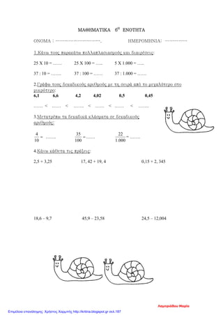 ΜΑΘΗΜΑΤΙΚΑ 6Η
ΕΝΟΤΗΤΑ
ΟΝΟΜΑ : …………………………. ΗΜΕΡΟΜΗΝΙΑ: ……………
1.Κάνω τους παρακάτω πολλαπλασιασμούς και διαιρέσεις:
25 Χ 10 = …… 25 Χ 100 = ….. 5 Χ 1.000 = …..
37 : 10 = ……. 37 : 100 = …… 37 : 1.000 = ……
2.Γράφω τους δεκαδικούς αριθμούς με τη σειρά από το μεγαλύτερο στο
μικρότερο:
6,1 6,6 4,2 4,02 0,5 0,45
…… < …… < ……. < …… < …… < …….
3.Μετατρέπω τα δεκαδικά κλάσματα σε δεκαδικούς
αριθμούς:
=
10
4
……. =
100
35
……
000.1
22
= …….
4.Κάνω κάθετα τις πράξεις:
2,5 + 3,25 17, 42 + 19, 4 0,15 + 2, 345
18,6 – 9,7 45,9 – 23,58 24,5 – 12,004
Λαμπριάδου Μαρία
Επιμέλεια επανάληψης: Χρήστος Χαρμπής http://kritiria.blogspot.gr σελ.187
 