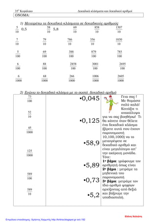 35ο
Κεφάλαιο Δεκαδικά κλάσματα και δεκαδικοί αριθμοί
ΟΝΟΜΑ:
1) Μετατρέπω τα δεκαδικά κλάσματα σε δεκαδικούς αριθμούς
10
5
0,5
10
58
5,8
10
69
10
858
10
1507
10
7
10
79
10
786
10
356
10
1830
100
5
100
69
100
388
100
879
100
785
100
6
100
88
100
2858
100
3001
100
2695
1000
6
1000
68
1000
266
1000
1006
1000
2605
2) Ενώνω το δεκαδικό κλάσμα με το σωστό δεκαδικό αριθμό
100
73
10
52
1000
45
1000
125
100
589
10
589
▪0,045
▪0,125
▪58,9
▪5,89
▪0,73
▪5,2
Γεια σας !
Με θυμάστε
πολύ καλά!
Κοιτάξτε τι
ανακάλυψα
για να σας βοηθήσω! Τι
θα κάνετε όταν θέλετε
ένα δεκαδικό κλάσμα
(ξέρετε αυτά που έχουν
παρονομαστή
10,100,1000) να το
μετατρέψετε σε
δεκαδικό αριθμό και
είναι μεγαλύτερο απ’
την ακέραιη μονάδα.
Τότε:
1ο βήμα: γράφουμε τον
αριθμητή όπως είναι
2ο βήμα : μετράμε τα
μηδενικά του
παρονομαστή
3ο βήμα: μετράμε τον
ίδιο αριθμό ψηφίων
αρχίζοντας από δεξιά
και βάζουμε την
υποδιαστολή.
Ελένη Χελιώτη
Επιμέλεια επανάληψης: Χρήστος Χαρμπής http://kritiria.blogspot.gr σελ.192
 