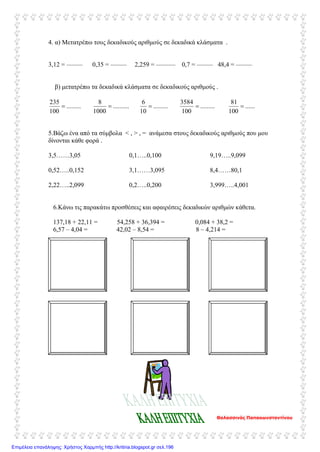 4. α) Μετατρέπω τους δεκαδικούς αριθμούς σε δεκαδικά κλάσματα .
3,12 = ––––– 0,35 = ––––– 2,259 = –––––– 0,7 = ––––– 48,4 = –––––
β) μετατρέπω τα δεκαδικά κλάσματα σε δεκαδικούς αριθμούς .
.........
100
235
= ..........
1000
8
= .........
10
6
= .........
100
3584
= ......
100
81
=
5.Βάζω ένα από τα σύμβολα < , > , = ανάμεσα στους δεκαδικούς αριθμούς που μου
δίνονται κάθε φορά .
3,5……3,05
0,52…..0,152
2,22…..2,099
0,1…..0,100
3,1……3,095
0,2…..0,200
9,19…..9,099
8,4……80,1
3,999…..4,001
6.Κάνω τις παρακάτω προσθέσεις και αφαιρέσεις δεκαδικών αριθμών κάθετα.
137,18 + 22,11 = 54,258 + 36,394 = 0,084 + 38,2 =
6,57 – 4,04 = 42,02 – 8,54 = 8 – 4,214 =
Θαλασσινός Παπακωνσταντίνου
Επιμέλεια επανάληψης: Χρήστος Χαρμπής http://kritiria.blogspot.gr σελ.196
 