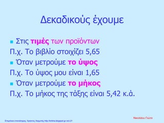 Δεκαδικούς έχουμε
 Στις τιμές των προϊόντων
Π.χ. Το βιβλίο στοιχίζει 5,65
 Όταν μετρούμε το ύψος
Π.χ. Το ύψος μου είναι 1,65
 Όταν μετρούμε το μήκος
Π.χ. Το μήκος της τάξης είναι 5,42 κ.ά.
Νικολάου Γιώτα
Επιμέλεια επανάληψης: Χρήστος Χαρμπής http://kritiria.blogspot.gr σελ.21
 
