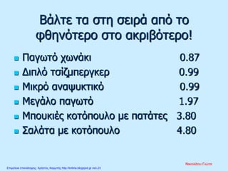 Βάλτε τα στη σειρά από το
φθηνότερο στο ακριβότερο!
 Παγωτό χωνάκι 0.87
 Διπλό τσίζμπεργκερ 0.99
 Μικρό αναψυκτικό 0.99
 Μεγάλο παγωτό 1.97
 Μπουκιές κοτόπουλο με πατάτες 3.80
 Σαλάτα με κοτόπουλο 4.80
Νικολάου Γιώτα
Επιμέλεια επανάληψης: Χρήστος Χαρμπής http://kritiria.blogspot.gr σελ.23
 
