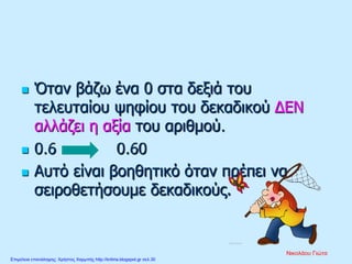  Όταν βάζω ένα 0 στα δεξιά του
τελευταίου ψηφίου του δεκαδικού ΔΕΝ
αλλάζει η αξία του αριθμού.
 0.6 = 0.60
 Αυτό είναι βοηθητικό όταν πρέπει να
σειροθετήσουμε δεκαδικούς.
Νικολάου Γιώτα
Επιμέλεια επανάληψης: Χρήστος Χαρμπής http://kritiria.blogspot.gr σελ.30
 