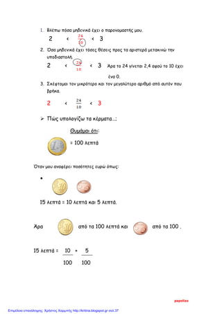 1. Βλέπω πόσα μηδενικά έχει ο παρονομαστής μου.
2 < < 3
2. Όσα μηδενικά έχει τόσες θέσεις προς τα αριστερά μετακινώ την
υποδιαστολή.
2 < < 3 Άρα το 24 γίνεται 2,4 αφού το 10 έχει
ένα 0.
3. Σκέφτομαι τον μικρότερο και τον μεγαλύτερο αριθμό από αυτόν που
βρήκα.
2 < < 3
 Πώς υπολογίζω τα κέρματα…;
Θυμάμαι ότι:
= 100 λεπτά
Όταν μου αναφέρει ποσότητες ευρώ όπως:
•
15 λεπτά = 10 λεπτά και 5 λεπτά.
Άρα από τα 100 λεπτά και από τα 100 .
15 λεπτά = 10 + 5
100 100
papolizo
Επιμέλεια επανάληψης: Χρήστος Χαρμπής http://kritiria.blogspot.gr σελ.37
 